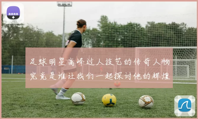 足球明星高峰过人技艺的传奇人物究竟是谁让我们一起探讨他的辉煌成就