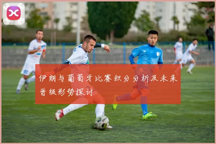 伊朗与葡萄牙比赛积分分析及未来晋级形势探讨