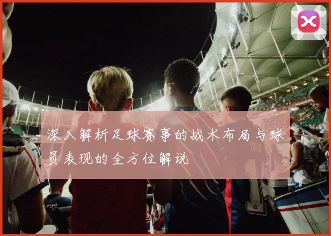 深入解析足球赛事的战术布局与球员表现的全方位解说