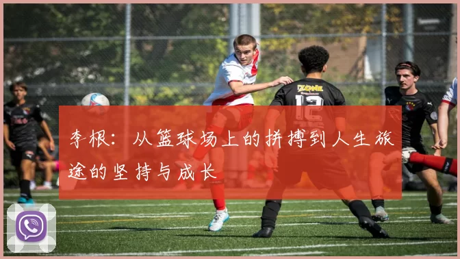 李根：从篮球场上的拼搏到人生旅途的坚持与成长